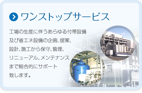 【ワンストップサービス】工場の生産に伴うあらゆる付帯設備の企画、提案、設計、施工から保守、管理、リニューアル、メンテナンスまで総合的にサポート致します。