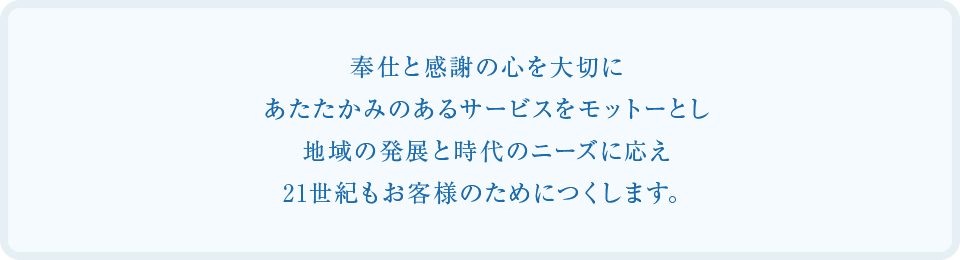 奉仕と感謝の心を大切に、あたたかみのあるサービスをモットーとし、地域の発展と時代のニーズに応え21世紀もお客様のためにつくします。